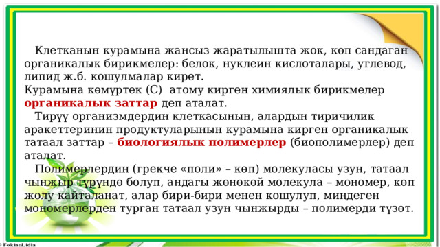  Клетканын курамына жансыз жаратылышта жок, көп сандаган органикалык бирикмелер: белок, нуклеин кислоталары, углевод, липид ж.б. кошулмалар кирет. Курамына көмүртек (С) атому кирген химиялык бирикмелер органикалык заттар  деп аталат.  Тирүү организмдердин клеткасынын, алардын тиричилик аракеттеринин продуктуларынын курамына кирген органикалык татаал заттар – биологиялык полимерлер (биополимерлер) деп аталат.  Полимерлердин (грекче «поли» – көп) молекуласы узун, татаал чынжыр түрүндө болуп, андагы жөнөкөй молекула – мономер, көп жолу кайталанат, алар бири-бири менен кошулуп, миңдеген мономерлерден турган татаал узун чынжырды – полимерди түзөт. 