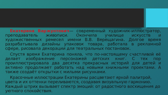  Екатерина Варжунтович — современный художник-иллюстратор, преподаватель живописи. Окончила училище искусств и художественных ремесел имени В.В. Верещагина. Долгое время разрабатывала дизайны упаковок товара, работала в рекламной сфере, рисовала декорации для театральных постановок.  Спустя время Екатерина поняла, что по-настоящему счастливой её делает изображение персонажей детских книг. С тех пор проиллюстрировала два десятка прекрасных историй для детей и активно продолжает работать над новыми книжными проектами. А также создаёт открытки с милыми рисунками.  Красочные иллюстрации Екатерины расцветают яркой палитрой, цвета и их оттенки переливаются, создавая визуальную гармонию. Каждый штрих вызывает спектр эмоций: от радостного восхищения до уютного спокойствия. 