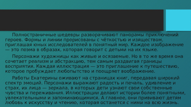  Полностраничные шедевры разворачивают панорамы приключений героев. Формы и линии прорисованы с чёткостью и изяществом, приглашая юных исследователей в понятный мир. Каждое изображение — это поэма в образах, которая говорит с детьми на их языке.  Персонажи художницы как живые и осязаемые. Но в то же время она сочетает реализм и абстракцию, тем самым раздвигая границы восприятия. Каждая иллюстрация — это приглашение к путешествию, которое пробуждает любопытство и поощряет воображение.  Работы Екатерины оживают на страницах книг, передавая широкий спектр эмоций. Персонажи выражают радость и печаль, удивление и страх, их лица — зеркала, в которых дети узнают свои собственные чувства и переживания. Иллюстрации делают истории более понятными, увлекательными и запоминающимися. А главное, они прививают детям любовь к искусству и чтению, которая останется с ними на всю жизнь. 