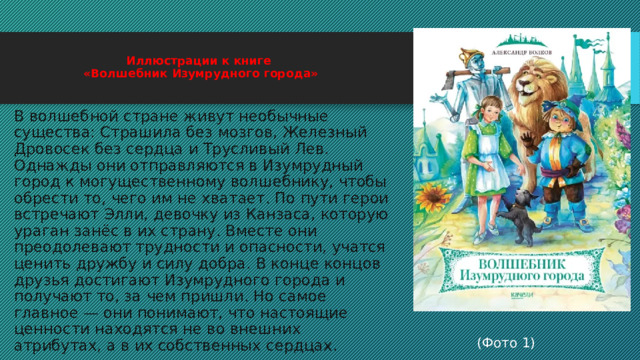  Иллюстрации к книге  «Волшебник Изумрудного города»   В волшебной стране живут необычные существа: Страшила без мозгов, Железный Дровосек без сердца и Трусливый Лев. Однажды они отправляются в Изумрудный город к могущественному волшебнику, чтобы обрести то, чего им не хватает. По пути герои встречают Элли, девочку из Канзаса, которую ураган занёс в их страну. Вместе они преодолевают трудности и опасности, учатся ценить дружбу и силу добра. В конце концов друзья достигают Изумрудного города и получают то, за чем пришли. Но самое главное — они понимают, что настоящие ценности находятся не во внешних атрибутах, а в их собственных сердцах. (Фото 1) 