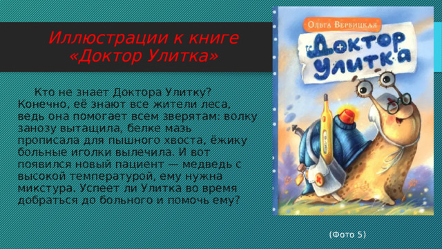 Иллюстрации к книге «Доктор Улитка»  Кто не знает Доктора Улитку? Конечно, её знают все жители леса, ведь она помогает всем зверятам: волку занозу вытащила, белке мазь прописала для пышного хвоста, ёжику больные иголки вылечила. И вот появился новый пациент — медведь с высокой температурой, ему нужна микстура. Успеет ли Улитка во время добраться до больного и помочь ему?  (Фото 5) 