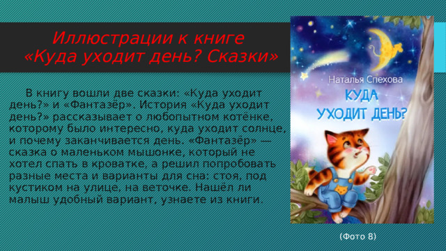 Иллюстрации к книге  «Куда уходит день? Сказки»  В книгу вошли две сказки: «Куда уходит день?» и «Фантазёр». История «Куда уходит день?» рассказывает о любопытном котёнке, которому было интересно, куда уходит солнце, и почему заканчивается день. «Фантазёр» — сказка о маленьком мышонке, который не хотел спать в кроватке, а решил попробовать разные места и варианты для сна: стоя, под кустиком на улице, на веточке. Нашёл ли малыш удобный вариант, узнаете из книги.  (Фото 8) 