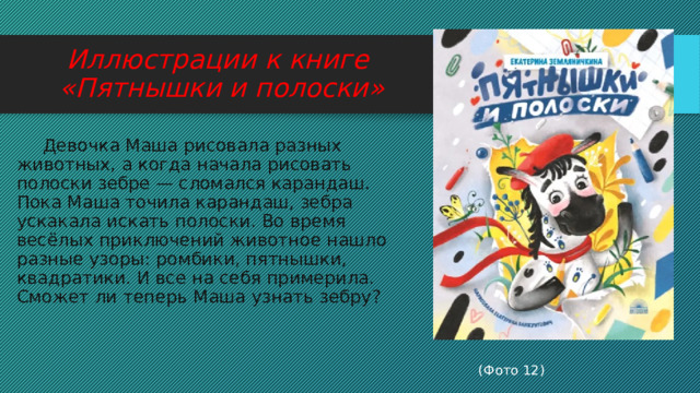 Иллюстрации к книге  «Пятнышки и полоски»  Девочка Маша рисовала разных животных, а когда начала рисовать полоски зебре — сломался карандаш. Пока Маша точила карандаш, зебра ускакала искать полоски. Во время весёлых приключений животное нашло разные узоры: ромбики, пятнышки, квадратики. И все на себя примерила. Сможет ли теперь Маша узнать зебру?  (Фото 12) 