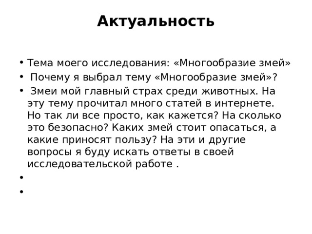 Актуальность   Тема моего исследования: «Многообразие змей»   Почему я выбрал тему «Многообразие змей»?   Змеи мой главный страх среди животных. На эту тему прочитал много статей в интернете.  Но так ли все просто, как кажется? На сколько это безопасно? Каких змей стоит опасаться, а какие приносят пользу? На эти и другие вопросы я буду искать ответы в своей исследовательской работе .     