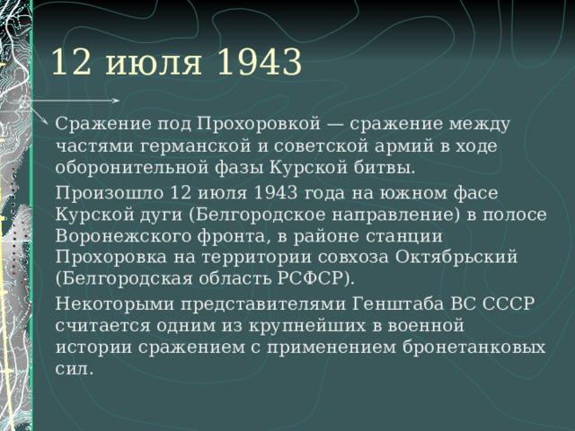 12 июля 1943   Сражение под Прохоровкой — сражение между частями германской и советской армий в ходе оборонительной фазы Курской битвы.   Произошло 12 июля 1943 года на южном фасе Курской дуги (Белгородское направление) в полосе Воронежского фронта, в районе станции Прохоровка на территории совхоза Октябрьский (Белгородская область РСФСР).   Некоторыми представителями Генштаба ВС СССР считается одним из крупнейших в военной истории сражением с применением бронетанковых сил. 