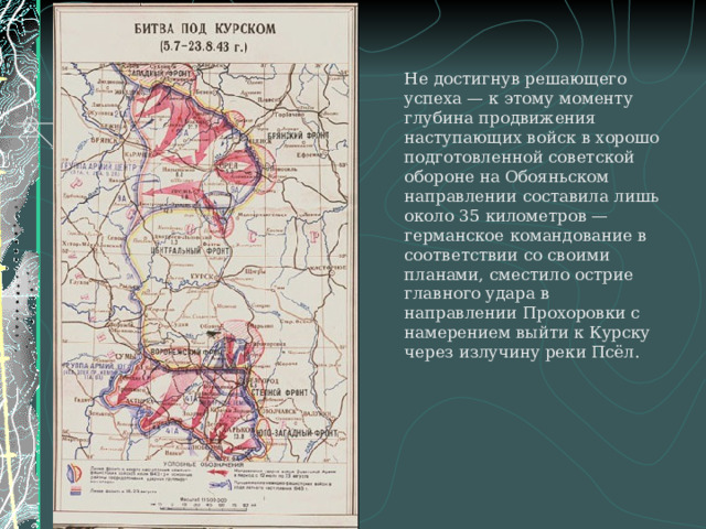   Не достигнув решающего успеха — к этому моменту глубина продвижения наступающих войск в хорошо подготовленной советской обороне на Обояньском направлении составила лишь около 35 километров — германское командование в соответствии со своими планами, сместило острие главного удара в направлении Прохоровки с намерением выйти к Курску через излучину реки Псёл. 