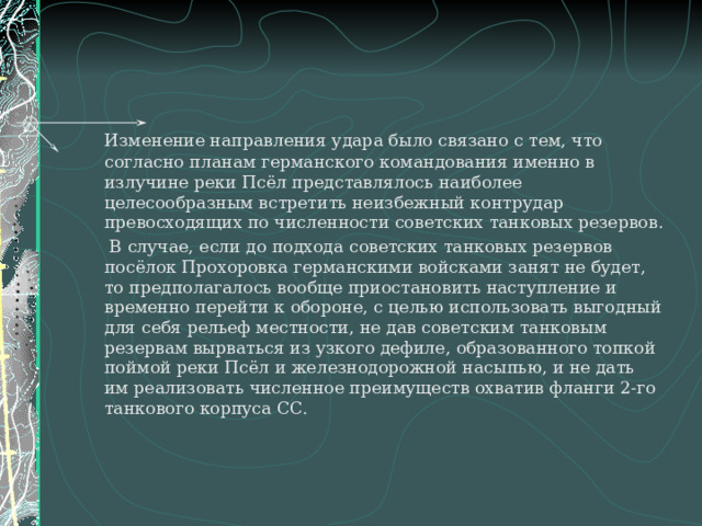   Изменение направления удара было связано с тем, что согласно планам германского командования именно в излучине реки Псёл представлялось наиболее целесообразным встретить неизбежный контрудар превосходящих по численности советских танковых резервов.    В случае, если до подхода советских танковых резервов посёлок Прохоровка германскими войсками занят не будет, то предполагалось вообще приостановить наступление и временно перейти к обороне, с целью использовать выгодный для себя рельеф местности, не дав советским танковым резервам вырваться из узкого дефиле, образованного топкой поймой реки Псёл и железнодорожной насыпью, и не дать им реализовать численное преимуществ охватив фланги 2-го танкового корпуса СС. 