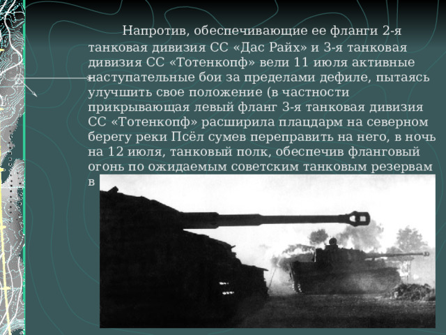    Напротив, обеспечивающие ее фланги 2-я танковая дивизия СС «Дас Райх» и 3-я танковая дивизия СС «Тотенкопф» вели 11 июля активные наступательные бои за пределами дефиле, пытаясь улучшить свое положение (в частности прикрывающая левый фланг 3-я танковая дивизия СС «Тотенкопф» расширила плацдарм на северном берегу реки Псёл сумев переправить на него, в ночь на 12 июля, танковый полк, обеспечив фланговый огонь по ожидаемым советским танковым резервам в случае их атаки через дефиле).  