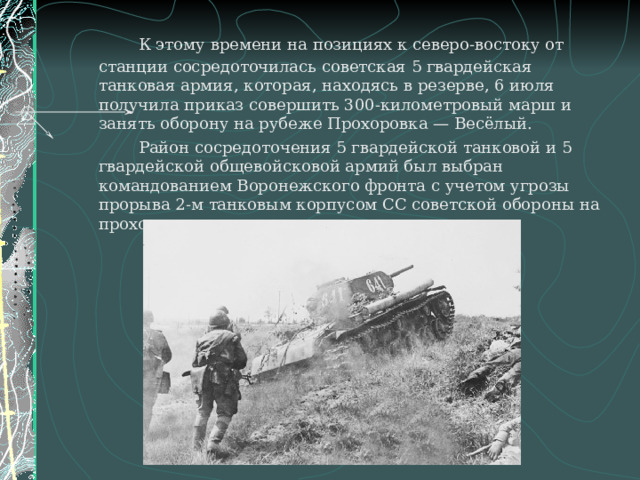   К этому времени на позициях к северо-востоку от станции сосредоточилась советская 5 гвардейская танковая армия, которая, находясь в резерве, 6 июля получила приказ совершить 300-километровый марш и занять оборону на рубеже Прохоровка — Весёлый.   Район сосредоточения 5 гвардейской танковой и 5 гвардейской общевойсковой армий был выбран командованием Воронежского фронта с учетом угрозы прорыва 2-м танковым корпусом СС советской обороны на прохоровском направлении. 