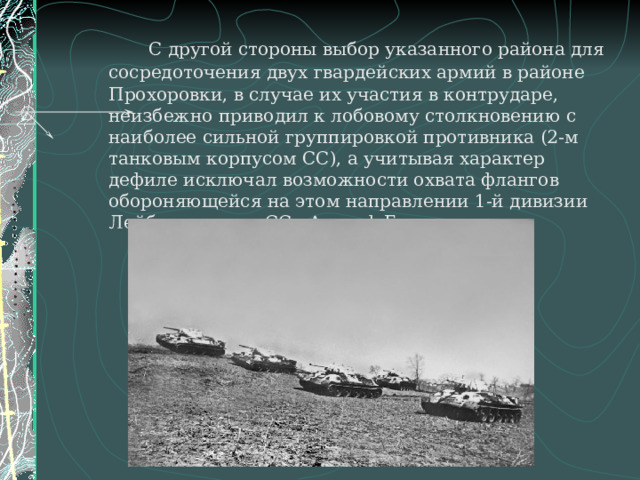   С другой стороны выбор указанного района для сосредоточения двух гвардейских армий в районе Прохоровки, в случае их участия в контрударе, неизбежно приводил к лобовому столкновению с наиболее сильной группировкой противника (2-м танковым корпусом СС), а учитывая характер дефиле исключал возможности охвата флангов обороняющейся на этом направлении 1-й дивизии Лейбштандарте-СС «Адольф Гитлер». 