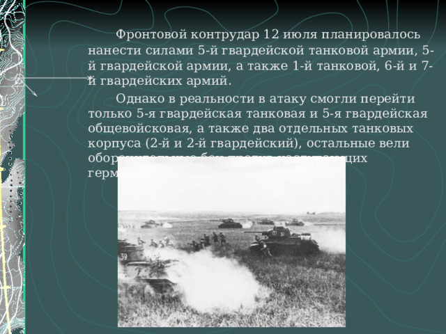   Фронтовой контрудар 12 июля планировалось нанести силами 5-й гвардейской танковой армии, 5-й гвардейской армии, а также 1-й танковой, 6-й и 7-й гвардейских армий.   Однако в реальности в атаку смогли перейти только 5-я гвардейская танковая и 5-я гвардейская общевойсковая, а также два отдельных танковых корпуса (2-й и 2-й гвардейский), остальные вели оборонительные бои против наступающих германских частей. 