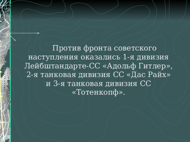   Против фронта советского наступления оказались 1-я дивизия Лейбштандарте-СС «Адольф Гитлер», 2-я танковая дивизия СС «Дас Райх» и 3-я танковая дивизия СС «Тотенкопф». 