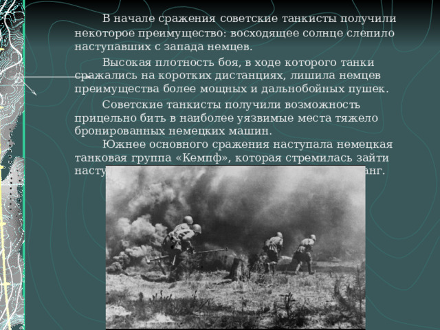   В начале сражения советские танкисты получили некоторое преимущество: восходящее солнце слепило наступавших с запада немцев.   Высокая плотность боя, в ходе которого танки сражались на коротких дистанциях, лишила немцев преимущества более мощных и дальнобойных пушек.   Советские танкисты получили возможность прицельно бить в наиболее уязвимые места тяжело бронированных немецких машин.   Южнее основного сражения наступала немецкая танковая группа «Кемпф», которая стремилась зайти наступающей советской группировке в левый фланг. 