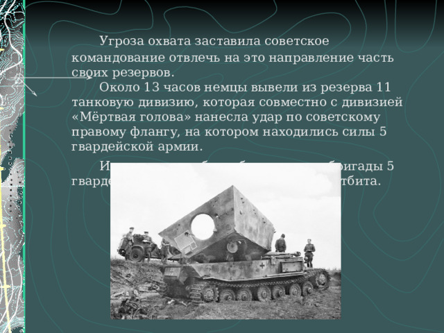   Угроза охвата заставила советское командование отвлечь на это направление часть своих резервов.   Около 13 часов немцы вывели из резерва 11 танковую дивизию, которая совместно с дивизией «Мёртвая голова» нанесла удар по советскому правому флангу, на котором находились силы 5 гвардейской армии.   Им на подмогу были брошены две бригады 5 гвардейского мехкорпуса и атака была отбита.   