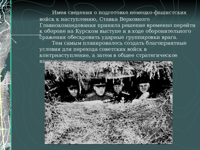   Имея сведения о подготовке немецко-фашистских войск к наступлению, Ставка Верховного Главнокомандования приняла решение временно перейти к обороне на Курском выступе и в ходе оборонительного сражения обескровить ударные группировки врага.   Тем самым планировалось создать благоприятные условия для перехода советских войск в контрнаступление, а затем в общее стратегическое наступление.   