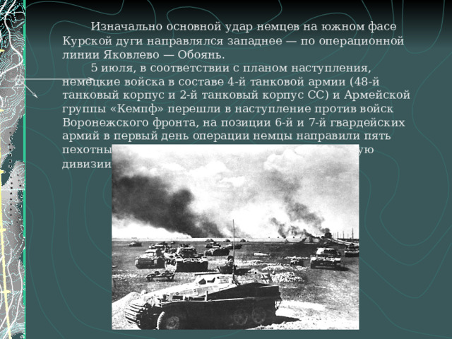   Изначально основной удар немцев на южном фасе Курской дуги направлялся западнее — по операционной линии Яковлево — Обоянь.   5 июля, в соответствии с планом наступления, немецкие войска в составе 4-й танковой армии (48-й танковый корпус и 2-й танковый корпус СС) и Армейской группы «Кемпф» перешли в наступление против войск Воронежского фронта, на позиции 6-й и 7-й гвардейских армий в первый день операции немцы направили пять пехотных, восемь танковых и одну моторизованную дивизии . 