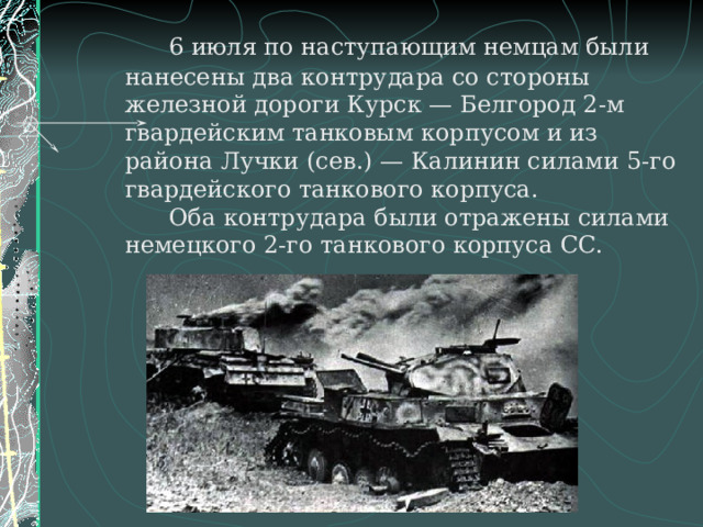   6 июля по наступающим немцам были нанесены два контрудара со стороны железной дороги Курск — Белгород 2-м гвардейским танковым корпусом и из района Лучки (сев.) — Калинин силами 5-го гвардейского танкового корпуса.   Оба контрудара были отражены силами немецкого 2-го танкового корпуса СС.    