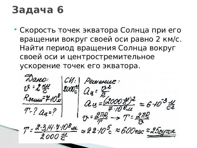 Задача 6   Скорость точек экватора Солнца при его вращении вокруг своей оси равно 2 км/с. Найти период вращения Солнца вокруг своей оси и центростремительное ускорение точек его экватора. 