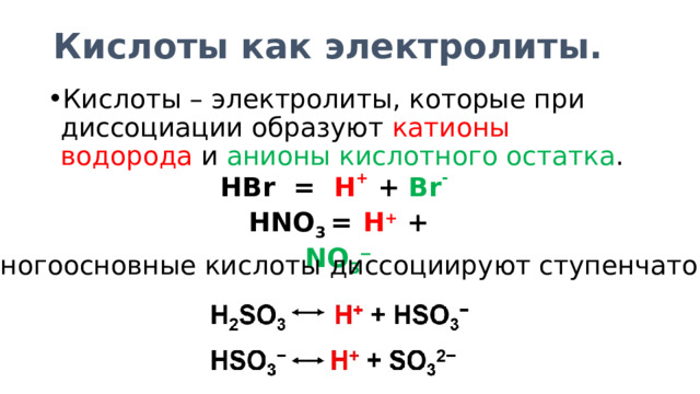 Кислоты как электролиты. Кислоты – электролиты, которые при диссоциации образуют катионы водорода и анионы кислотного остатка . HBr = H +  + Br -  HNO 3 =  H +  + NO 3 − Многоосновные кислоты диссоциируют ступенчато: 