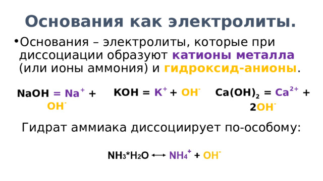 Основания как электролиты. Основания – электролиты, которые при диссоциации образуют катионы металла (или ионы аммония) и гидроксид-анионы . КОН = К + + ОН - Са(ОН) 2 = Са 2+  + 2 ОН - NaOH = Na +  + OH - Гидрат аммиака диссоциирует по-особому: 