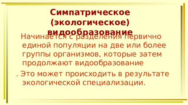 Симпатрическое (экологическое) видообразование  Начинается с разделения первично единой популяции на две или более группы организмов, которые затем продолжают видообразование . Это может происходить в результате экологической специализации. 