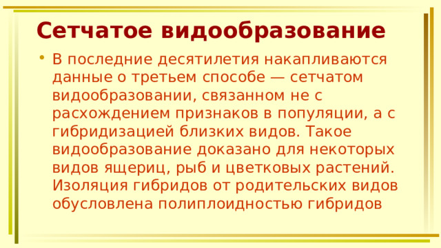 Сетчатое видообразование В последние десятилетия накапливаются данные о третьем способе — сетчатом видообразовании, связанном не с расхождением признаков в популяции, а с гибридизацией близких видов. Такое видообразование доказано для некоторых видов ящериц, рыб и цветковых растений. Изоляция гибридов от родительских видов обусловлена полиплоидностью гибридов 