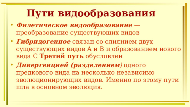 Пути видообразования Филетическое  видообразование  — преобразование существующих видов Гибридогенное связан со слиянием двух существующих видов А и В и образованием нового вида С Третий путь обусловлен Дивергенцией  (разделением ) одного предкового вида на несколько независимо эволюционирующих видов. Именно по этому пути шла в основном эволюция.   