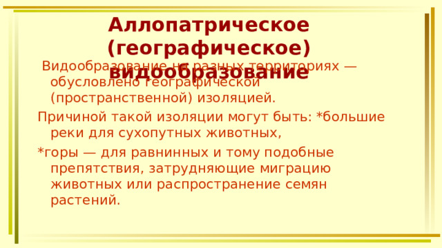 Аллопатрическое (географическое) видообразование  Видообразование на разных территориях — обусловлено географической (пространственной) изоляцией. Причиной такой изоляции могут быть: *большие реки для сухопутных животных, *горы — для равнинных и тому подобные препятствия, затрудняющие миграцию животных или распространение семян растений. 