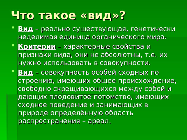 Что такое «вид»? Вид – реально существующая, генетически неделимая единица органического мира. Критерии – характерные свойства и признаки вида, они не абсолютны, т.е. их нужно использовать в совокупности. Вид – совокупность особей сходных по строению, имеющих общее происхождение, свободно скрещивающихся между собой и дающих плодовитое потомство, имеющих сходное поведение и занимающих в природе определённую область распространения – ареал. 