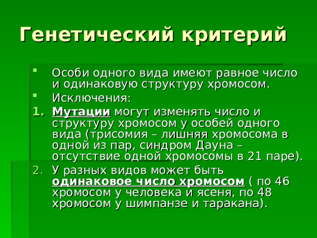 Генетический критерий Особи одного вида имеют равное число и одинаковую структуру хромосом. Исключения: Мутации могут изменять число и структуру хромосом у особей одного вида (трисомия – лишняя хромосома в одной из пар, синдром Дауна – отсутствие одной хромосомы в 21 паре). У разных видов может быть одинаковое число хромосом ( по 46 хромосом у человека и ясеня, по 48 хромосом у шимпанзе и таракана).  