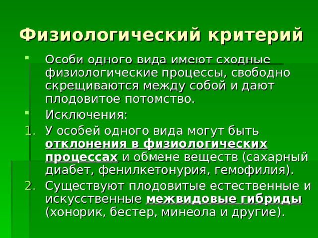 Физиологический критерий Особи одного вида имеют сходные физиологические процессы, свободно скрещиваются между собой и дают плодовитое потомство. Исключения: У особей одного вида могут быть отклонения в физиологических процессах и обмене веществ (сахарный диабет, фенилкетонурия, гемофилия). Существуют плодовитые естественные и искусственные межвидовые гибриды (хонорик, бестер, минеола и другие). 