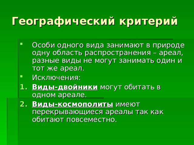 Географический критерий Особи одного вида занимают в природе одну область распространения – ареал, разные виды не могут занимать один и тот же ареал. Исключения: Виды-двойники могут обитать в одном ареале. Виды-космополиты имеют перекрывающиеся ареалы так как обитают повсеместно. 