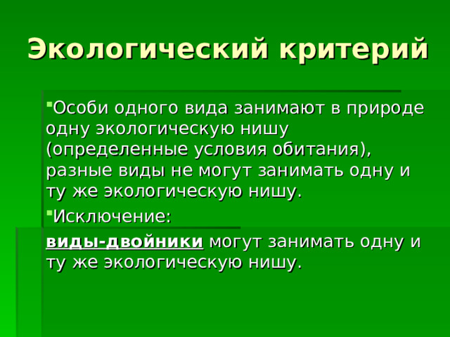 Экологический критерий Особи одного вида занимают в природе одну экологическую нишу (определенные условия обитания), разные виды не могут занимать одну и ту же экологическую нишу. Исключение: виды-двойники могут занимать одну и ту же экологическую нишу. 