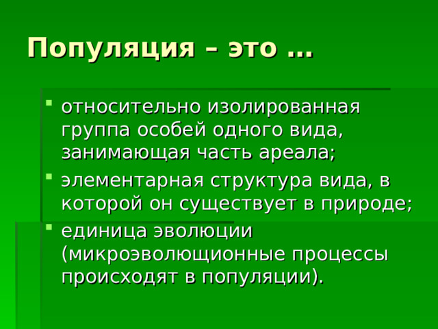 Популяция – это … относительно изолированная группа особей одного вида, занимающая часть ареала; элементарная структура вида, в которой он существует в природе; единица эволюции (микроэволющионные процессы происходят в популяции). 