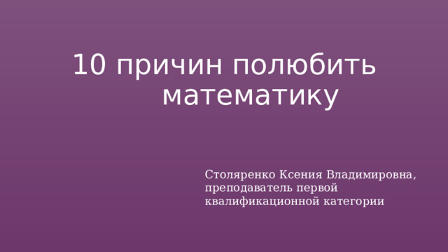 10  причин  полюбить математику Столяренко Ксения Владимировна, преподаватель первой квалификационной категории 