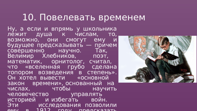 10.  Повелевать  временем Ну,  а  если  и  впрямь  у  школьника  лежит душа  к  числам,  то,  возможно,  они  смогут ему  и  будущее  предсказывать  —  причем совершенно  научно.  Так,  Велимир Хлебников,  поэт,  математик,  орнитолог, считал,  что  «вселенная  грубо  сделана топором  возведения  в  степень».  Он  хотел вывести  «основной  закон  времени», основанный  на  числах,  чтобы  научить человечество  управлять  историей  и избегать  войн.  Эти  исследования позволили  ему  в  1912  году  предсказать падение  государства  в  1917  году  и собственную  смерть  в  37  лет. 