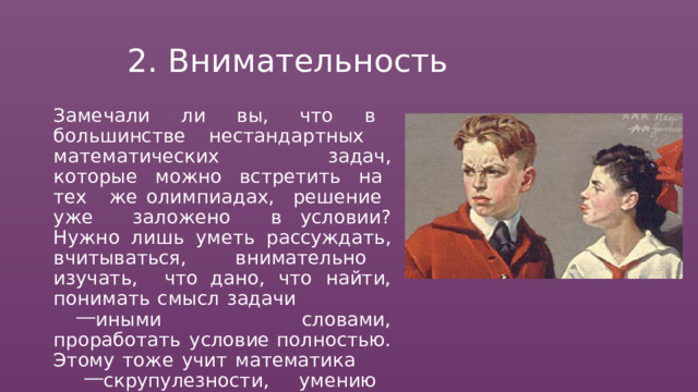 2. Внимательность Замечали  ли  вы,  что  в  большинстве нестандартных  математических  задач, которые  можно  встретить  на  тех  же олимпиадах,  решение  уже  заложено  в условии?  Нужно  лишь  уметь  рассуждать, вчитываться,  внимательно  изучать,  что дано,  что  найти,  понимать  смысл  задачи иными  словами,  проработать  условие полностью.  Этому  тоже  учит  математика скрупулезности,  умению  обобщать, сравнивать  и  анализировать  данные. 