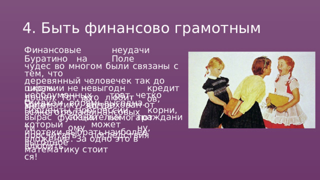 4.  Быть  финансово  грамотным Финансовые  неудачи  Буратино  на  Поле чудес  во  многом  были  связаны  с  тем,  что деревянный  человечек  так  до  школы  и  не дошел.  Тот,  кто  любит  математику, застрахован  от   всякого  рода  финансовых невыгодных кредитов, пирамид, необдуманных  трат,  четко  знает,  когда скидка  и  впрямь  выгодна.  Проценты, прогрессии,   корни,   функции   помогают вырасти сознательному гражданину, который  может  просчитать  последствия ипотеки,  выбрать  наиболее  выгодное вложение.  За  одно  это  в  математику  стоит влюбиться! 