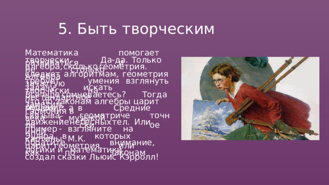 5.  Быть  творческим Математика  помогает  развиваться  и творчески.  Да- да.  Только  не  столько алгебра,  сколько  геометрия.  Алгебра следует  алгоритмам,  геометрия  зачастую требует  умения  взглянуть  творчески  на задачу,  искать  нестандартное  решение. Все  еще  сомневаетесь?  Тогда  заметим, что  по  законам  алгебры  царит  гармония  в музыке,  а  в  Средние  века  с  музыкой связывали геометрически точное движение  небесных  тел.  Или  иной пример  -  взгляните  на  картины  М.К. Эшера,  в  которых  царит  геометрия,  или обратите  внимание,  как  по  законам логики  и  математики  создал  сказки Льюис  Кэрролл! 