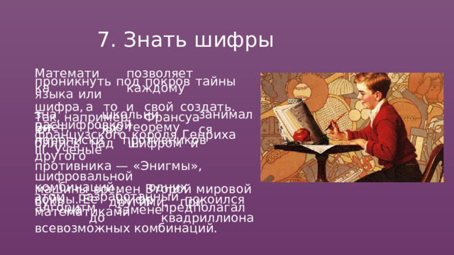 7.  Знать  шифры Математика позволяет  каждому проникнуть  под  покров  тайны  языка  или шифра,  а   то  и  свой  создать.  Так, например,  Франсуа   Виет,   чью  теорему знают школьники, занимался расшифровкой  переписки  противников французского  короля  Генриха  III.  Ученые бились  над  шифром  и  другого противника  —  «Энигмы»,  шифровальной машины  времен  Второй  мировой  войны. Ее  шифр  покоился  на  замене комбинаций  одних  букв  другими,  при этом  разработанный  математиками алгоритм  предполагал  до  квадриллиона всевозможных  комбинаций. 