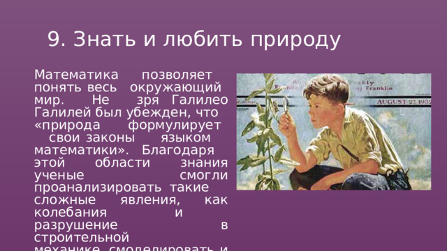 9.  Знать  и  любить  природу Математика  позволяет  понять весь  окружающий  мир.  Не  зря Галилео  Галилей  был  убежден,  что «природа  формулирует  свои законы  языком  математики». Благодаря  этой  области  знания ученые  смогли  проанализировать такие  сложные  явления,  как колебания  и  разрушение  в строительной  механике, смоделировать  и  просчитать  зоны для  прогноза  самых  сильных землетрясений. 