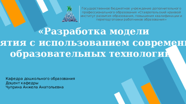 Государственное бюджетное учреждение дополнительного профессионального образования «Ставропольский краевой институт развития образования, повышения квалификации и переподготовки работников образования» «Разработка модели занятия с использованием современных образовательных технологий » Кафедра дошкольного образования Доцент кафедры Чуприна Анжела Анатольевна 