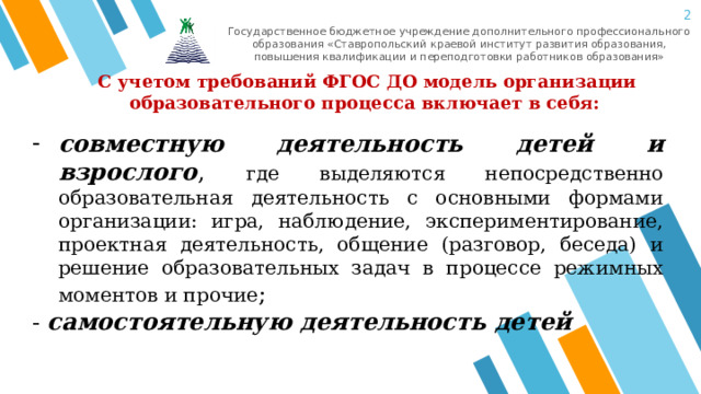  Государственное бюджетное учреждение дополнительного профессионального образования «Ставропольский краевой институт развития образования, повышения квалификации и переподготовки работников образования»  С учетом требований ФГОС ДО модель организации образовательного процесса включает в себя: совместную деятельность детей и взрослого , где выделяются непосредственно образовательная деятельность с основными формами организации: игра, наблюдение, экспериментирование, проектная деятельность, общение (разговор, беседа) и решение образовательных задач в процессе режимных моментов и прочие ; - самостоятельную деятельность детей  