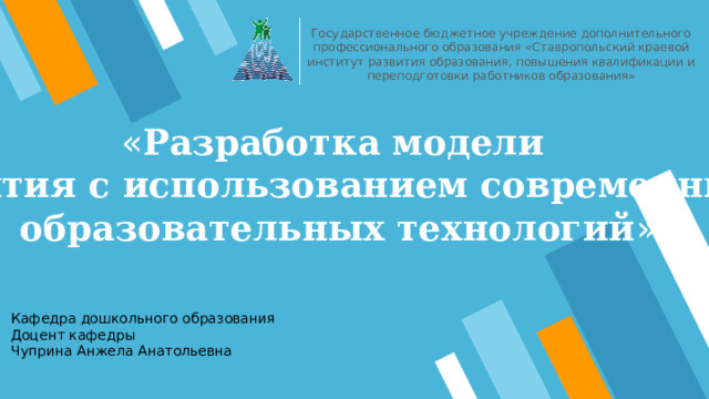 Государственное бюджетное учреждение дополнительного профессионального образования «Ставропольский краевой институт развития образования, повышения квалификации и переподготовки работников образования» « Разработка модели занятия с использованием современных образовательных технологий » Кафедра дошкольного образования Доцент кафедры Чуприна Анжела Анатольевна 