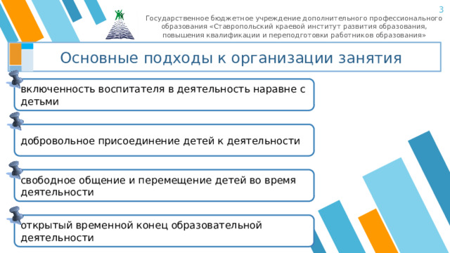  Государственное бюджетное учреждение дополнительного профессионального образования «Ставропольский краевой институт развития образования, повышения квалификации и переподготовки работников образования» Основные подходы к организации занятия включенность воспитателя в деятельность наравне с детьми добровольное присоединение детей к деятельности свободное общение и перемещение детей во время деятельности открытый временной конец образовательной деятельности 