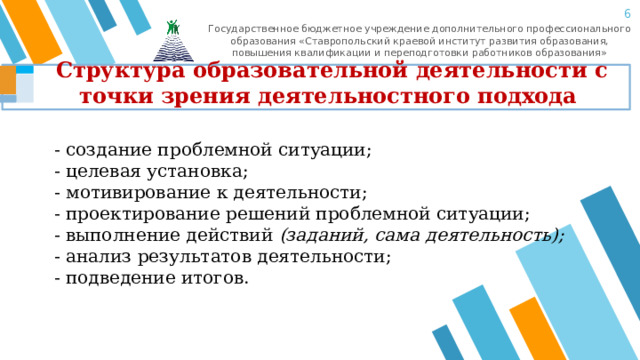 5 Государственное бюджетное учреждение дополнительного профессионального образования «Ставропольский краевой институт развития образования, повышения квалификации и переподготовки работников образования» Структура образовательной деятельности с точки зрения деятельностного подхода - создание проблемной ситуации; - целевая установка; - мотивирование к деятельности; - проектирование решений проблемной ситуации; - выполнение действий  (заданий, сама деятельность); - анализ результатов деятельности; - подведение итогов. 