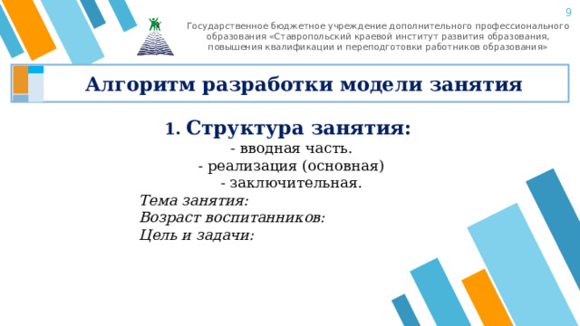 8 Государственное бюджетное учреждение дополнительного профессионального образования «Ставропольский краевой институт развития образования, повышения квалификации и переподготовки работников образования» Алгоритм разработки модели занятия 1. Структура занятия: - вводная часть. - реализация (основная) - заключительная. Тема занятия: Возраст воспитанников: Цель и задачи: 