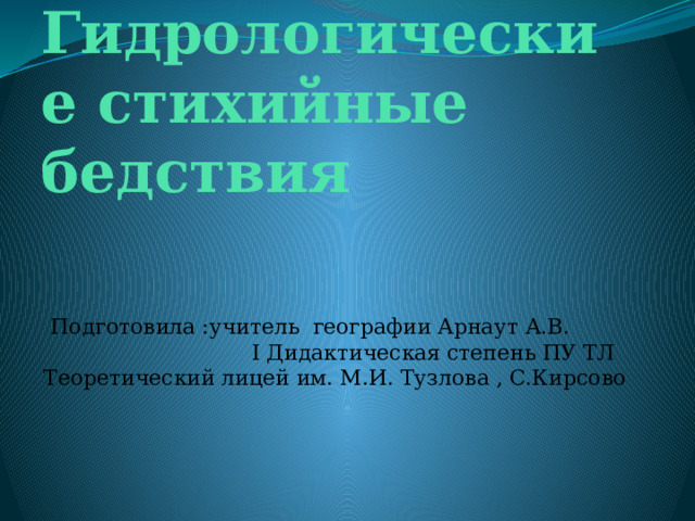 Гидрологические стихийные бедствия  Подготовила :учитель географии Арнаут А.В. I Дидактичеcкая степень ПУ ТЛ Теоретический лицей им. М.И. Тузлова , С.Кирсово 