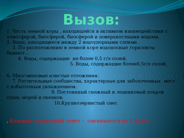  Вызов: 1 . Часть земной коры , находящейся в активном взаимодействии с атмосферой, биосферой, биосферой и поверхностными водами. 2. Воды, находящиеся между 2 водоупорными слоями . 3. По расположению в земной коре водоносные горизонты бывают… 4. Воды, содержащие не более 0,5 г/л солей. 5. Воды, содержащие более0,5г/л солей. 6. Многовековые илистые отложения. 7. Растительные сообщества, характерные для заболоченных мест с избыточным увлажнением. 9. Постоянный снежный и ледниковый покров суши, морей и океанов. 10.Крупнозернистый снег. .  Каждый правильный ответ – оценивается по 1 баллу . 