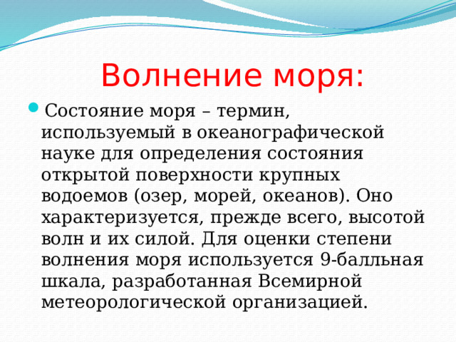  Волнение моря: Состояние моря – термин, используемый в океанографической науке для определения состояния открытой поверхности крупных водоемов (озер, морей, океанов). Оно характеризуется, прежде всего, высотой волн и их силой. Для оценки степени волнения моря используется 9-балльная шкала, разработанная Всемирной метеорологической организацией. 